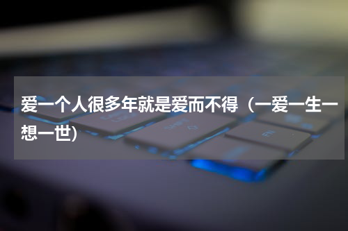 爱一个人很多年就是爱而不得（一爱一生一想一世）