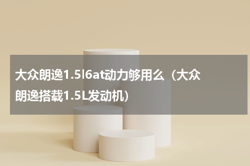 大众朗逸1.5l6at动力够用么（大众朗逸搭载1.5L发动机）