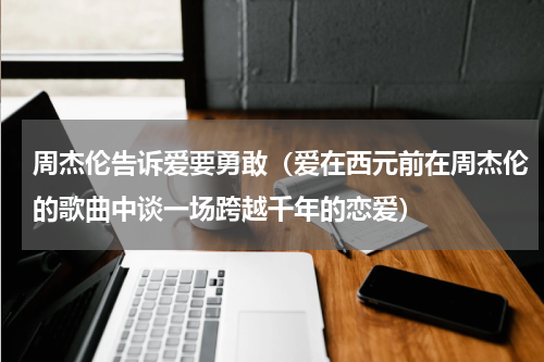 周杰伦告诉爱要勇敢（爱在西元前在周杰伦的歌曲中谈一场跨越千年的恋爱）