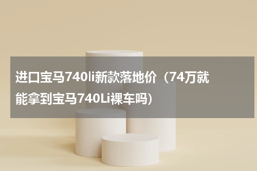 进口宝马740li新款落地价（74万就能拿到宝马740Li裸车吗）