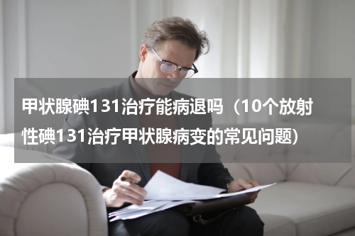 甲状腺碘131治疗能病退吗（10个放射性碘131治疗甲状腺病变的常见问题）