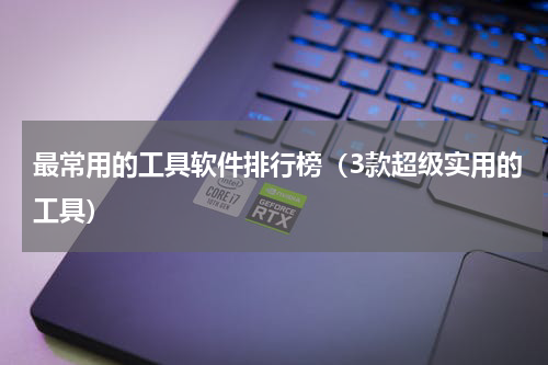 最常用的工具软件排行榜（3款超级实用的工具）