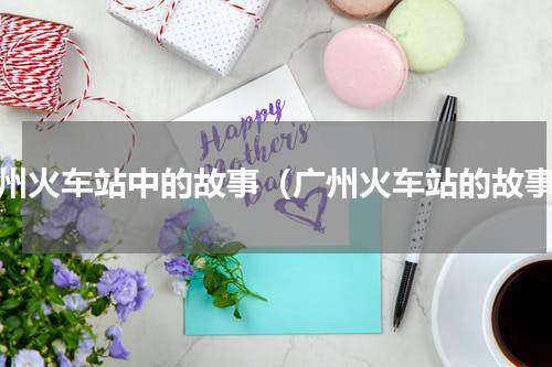 广州火车站中的故事（广州火车站的故事）