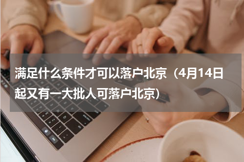 满足什么条件才可以落户北京（4月14日起又有一大批人可落户北京）