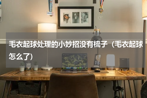 毛衣起球处理的小妙招没有梳子（毛衣起球怎么了）