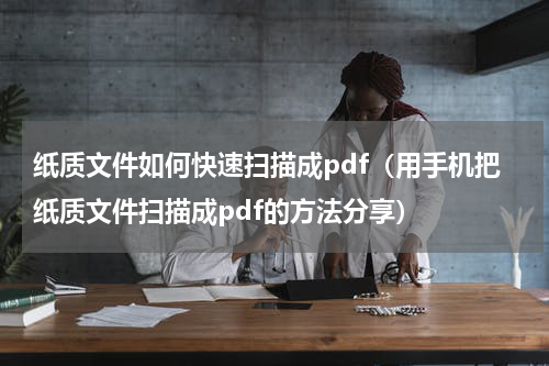 纸质文件如何快速扫描成pdf（用手机把纸质文件扫描成pdf的方法分享）