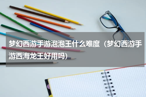 梦幻西游手游泡泡王什么难度（梦幻西游手游西海龙王好用吗）