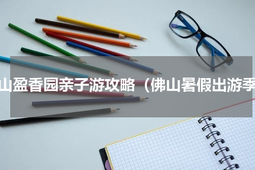 佛山盈香园亲子游攻略（佛山暑假出游季）