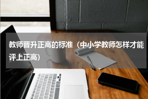 教师晋升正高的标准（中小学教师怎样才能评上正高）