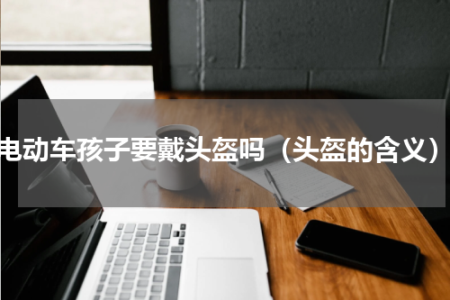 电动车孩子要戴头盔吗（头盔的含义）