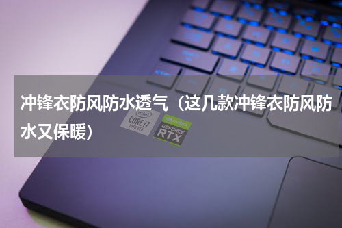 冲锋衣防风防水透气（这几款冲锋衣防风防水又保暖）