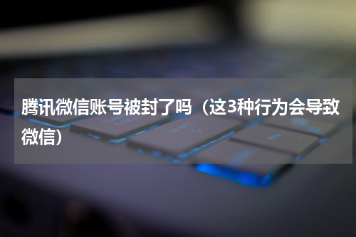 腾讯微信账号被封了吗（这3种行为会导致微信）