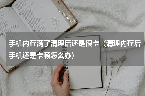 手机内存满了清理后还是很卡（清理内存后手机还是卡顿怎么办）