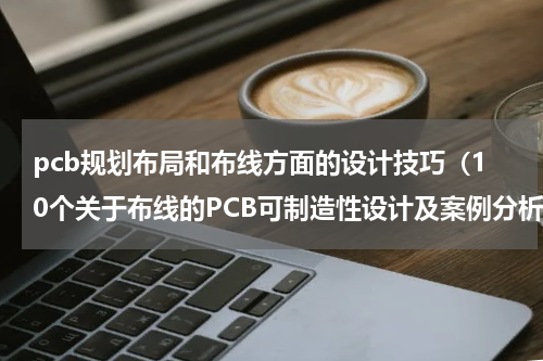 pcb规划布局和布线方面的设计技巧（10个关于布线的PCB可制造性设计及案例分析）