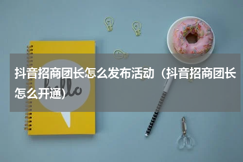 抖音招商团长怎么发布活动（抖音招商团长怎么开通）
