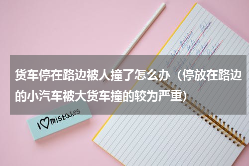 货车停在路边被人撞了怎么办（停放在路边的小汽车被大货车撞的较为严重）