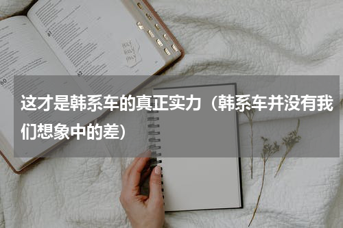 这才是韩系车的真正实力（韩系车并没有我们想象中的差）