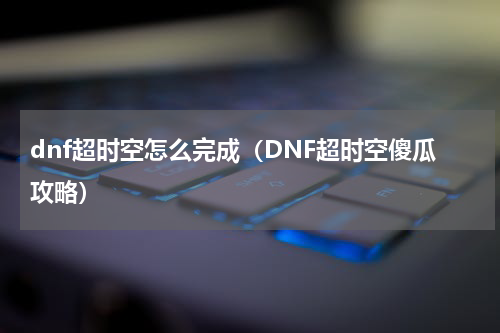dnf超时空怎么完成（DNF超时空傻瓜攻略）
