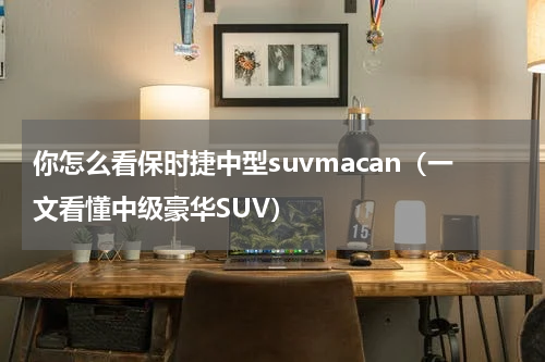 你怎么看保时捷中型suvmacan（一文看懂中级豪华SUV）