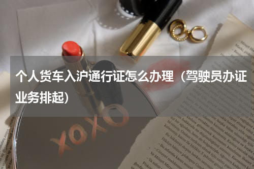 个人货车入沪通行证怎么办理（驾驶员办证业务排起）