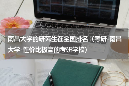 南昌大学的研究生在全国排名（考研-南昌大学-性价比极高的考研学校）