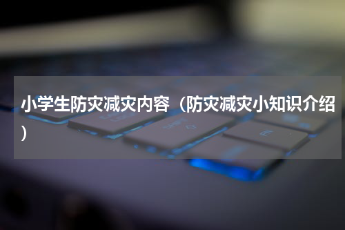 小学生防灾减灾内容（防灾减灾小知识介绍）