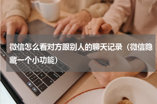 微信怎么看对方跟别人的聊天记录（微信隐藏一个小功能）