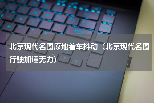 北京现代名图原地着车抖动（北京现代名图行驶加速无力）