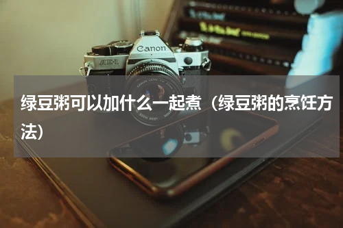 绿豆粥可以加什么一起煮（绿豆粥的烹饪方法）