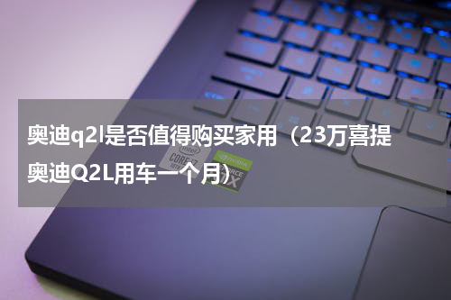 奥迪q2l是否值得购买家用（23万喜提奥迪Q2L用车一个月）