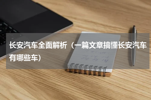 长安汽车全面解析（一篇文章搞懂长安汽车有哪些车）