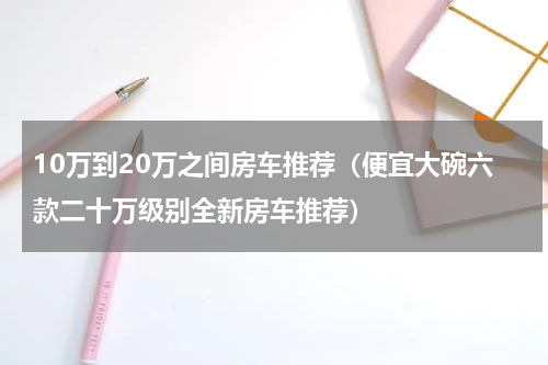 10万到20万之间房车推荐（便宜大碗六款二十万级别全新房车推荐）