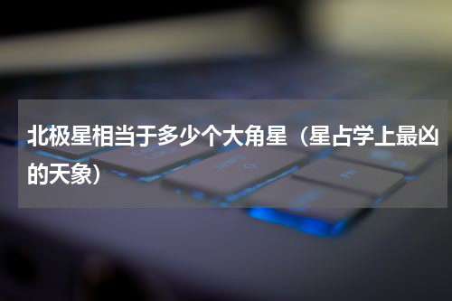 北极星相当于多少个大角星（星占学上最凶的天象）