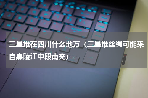 三星堆在四川什么地方（三星堆丝绸可能来自嘉陵江中段南充）