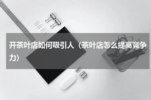开茶叶店如何吸引人（茶叶店怎么提高竞争力）