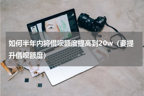如何半年内将借呗额度提高到20w（要提升借呗额度）