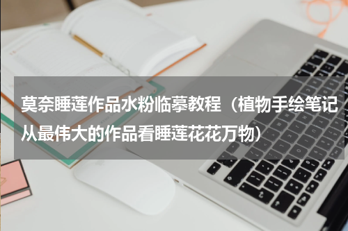 莫奈睡莲作品水粉临摹教程（植物手绘笔记从最伟大的作品看睡莲花花万物）