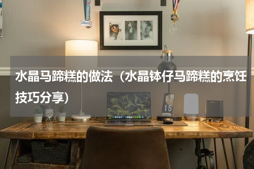 水晶马蹄糕的做法（水晶钵仔马蹄糕的烹饪技巧分享）