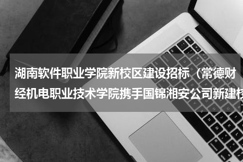 湖南软件职业学院新校区建设招标（常德财经机电职业技术学院携手国锦湘安公司新建校企合作基地）
