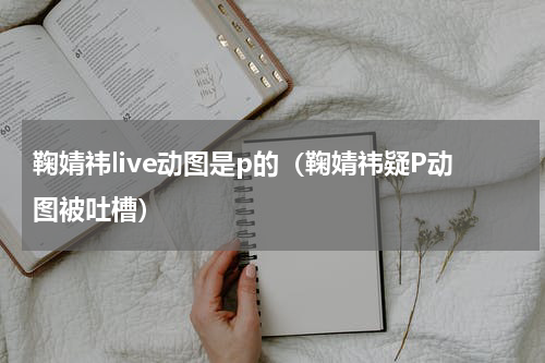 鞠婧祎live动图是p的（鞠婧祎疑P动图被吐槽）