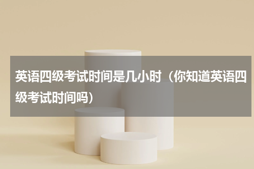英语四级考试时间是几小时（你知道英语四级考试时间吗）