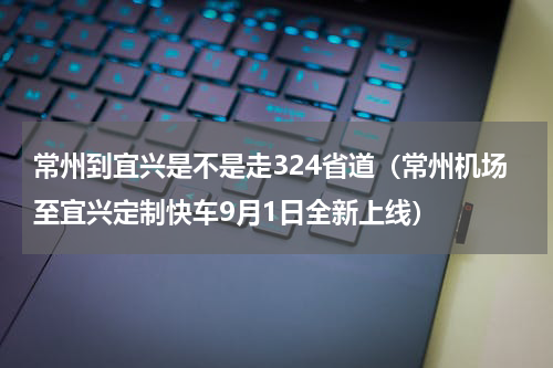 常州到宜兴是不是走324省道（常州机场至宜兴定制快车9月1日全新上线）