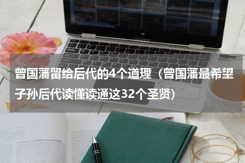 曾国藩留给后代的4个道理（曾国藩最希望子孙后代读懂读通这32个圣贤）