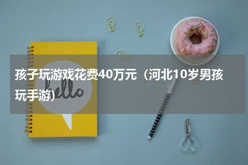 孩子玩游戏花费40万元（河北10岁男孩玩手游）