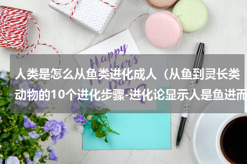 人类是怎么从鱼类进化成人（从鱼到灵长类动物的10个进化步骤-进化论显示人是鱼进而来的）