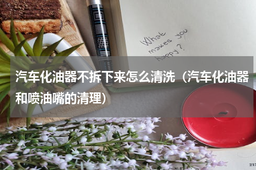 汽车化油器不拆下来怎么清洗（汽车化油器和喷油嘴的清理）
