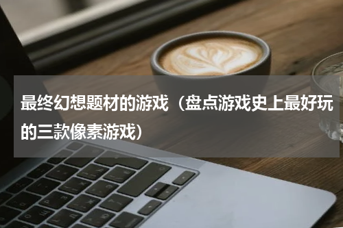 最终幻想题材的游戏（盘点游戏史上最好玩的三款像素游戏）