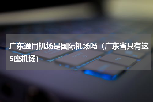 广东通用机场是国际机场吗（广东省只有这5座机场）