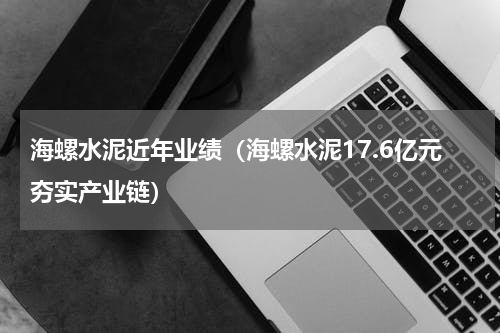 海螺水泥近年业绩（海螺水泥17.6亿元夯实产业链）
