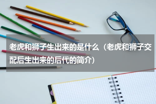 老虎和狮子生出来的是什么（老虎和狮子交配后生出来的后代的简介）